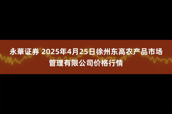 永華证券 2025年4月25日徐州东高农产品市场管理有限公司价格行情