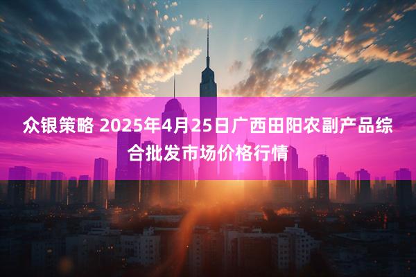众银策略 2025年4月25日广西田阳农副产品综合批发市场价格行情