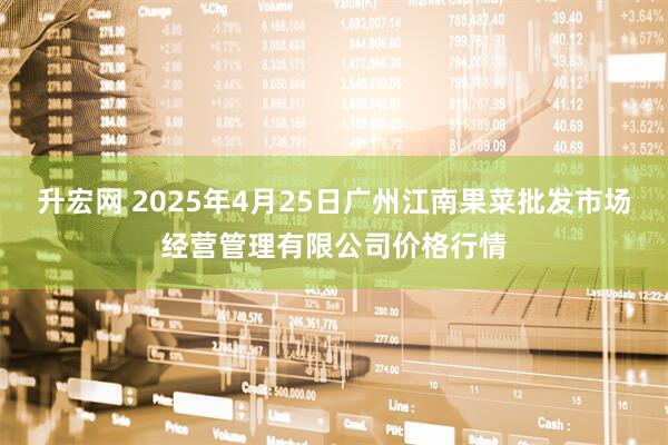升宏网 2025年4月25日广州江南果菜批发市场经营管理有限公司价格行情