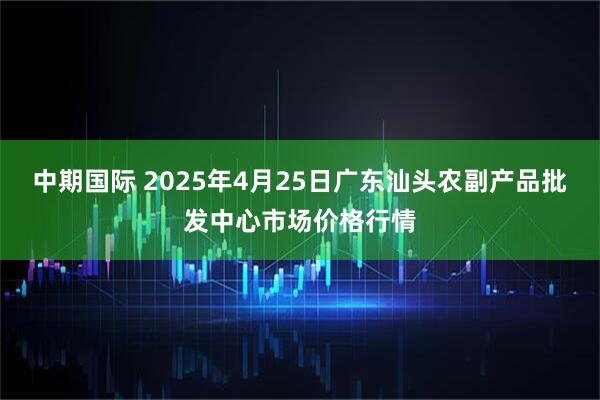 中期国际 2025年4月25日广东汕头农副产品批发中心市场价格行情