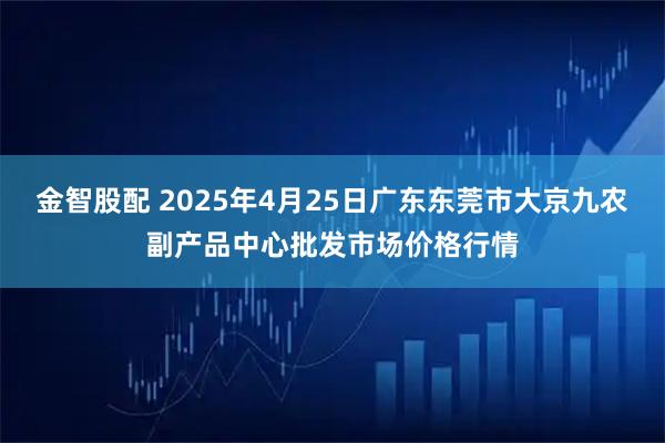 金智股配 2025年4月25日广东东莞市大京九农副产品中心批发市场价格行情