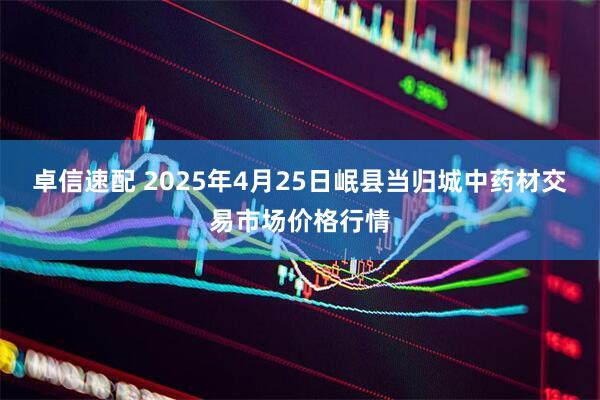 卓信速配 2025年4月25日岷县当归城中药材交易市场价格行情