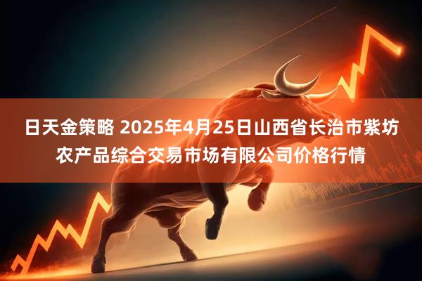日天金策略 2025年4月25日山西省长治市紫坊农产品综合交易市场有限公司价格行情