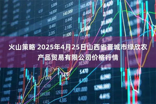 火山策略 2025年4月25日山西省晋城市绿欣农产品贸易有限公司价格行情