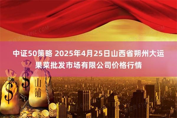 中证50策略 2025年4月25日山西省朔州大运果菜批发市场有限公司价格行情