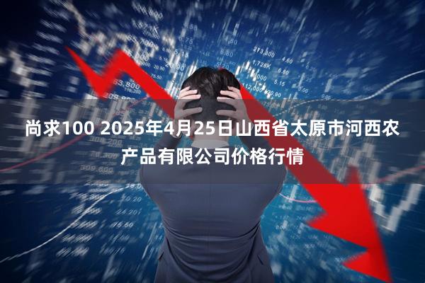 尚求100 2025年4月25日山西省太原市河西农产品有限公司价格行情