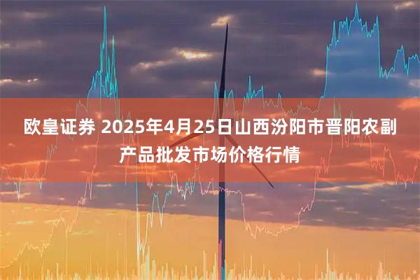 欧皇证券 2025年4月25日山西汾阳市晋阳农副产品批发市场价格行情
