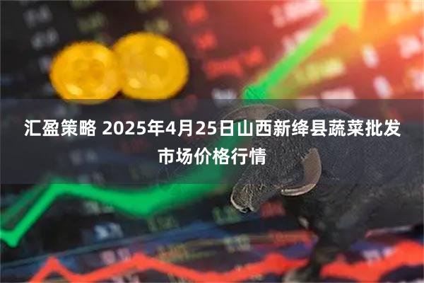 汇盈策略 2025年4月25日山西新绛县蔬菜批发市场价格行情