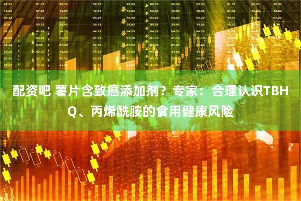 配资吧 薯片含致癌添加剂？专家：合理认识TBHQ、丙烯酰胺的食用健康风险