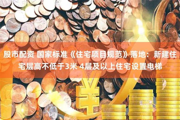 股市配资 国家标准《住宅项目规范》落地：新建住宅层高不低于3米 4层及以上住宅设置电梯