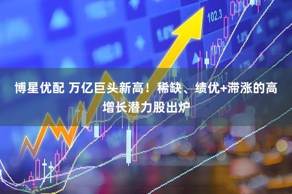 博星优配 万亿巨头新高！稀缺、绩优+滞涨的高增长潜力股出炉
