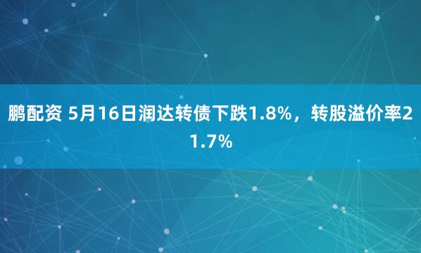 鹏配资 5月16日润达转债下跌1.8%，转股溢价率21.7%