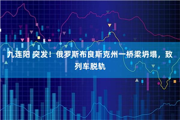 九连阳 突发！俄罗斯布良斯克州一桥梁坍塌，致列车脱轨