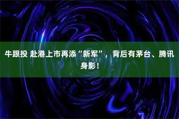 牛跟投 赴港上市再添“新军”，背后有茅台、腾讯身影！
