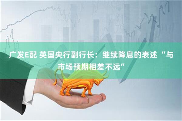 广发E配 英国央行副行长：继续降息的表述 “与市场预期相差不远”