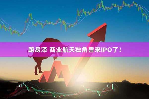 路易泽 商业航天独角兽来IPO了！