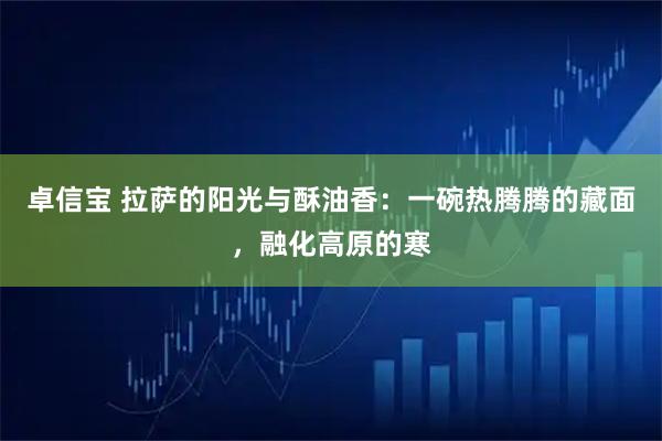 卓信宝 拉萨的阳光与酥油香：一碗热腾腾的藏面，融化高原的寒