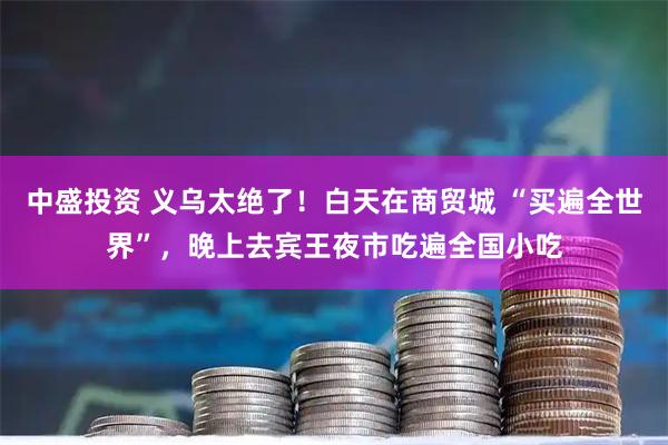 中盛投资 义乌太绝了！白天在商贸城 “买遍全世界”，晚上去宾王夜市吃遍全国小吃