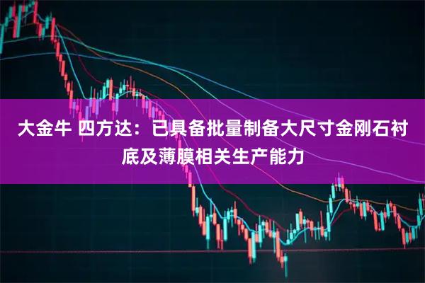大金牛 四方达：已具备批量制备大尺寸金刚石衬底及薄膜相关生产能力