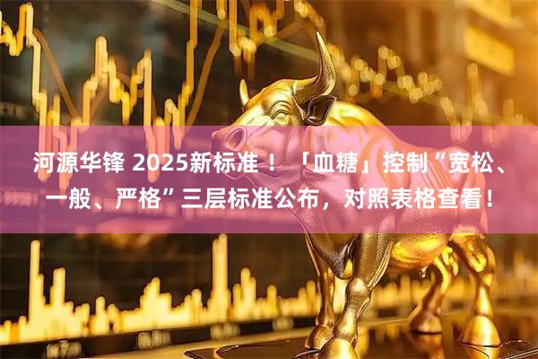 河源华锋 2025新标准 ！「血糖」控制“宽松、一般、严格”三层标准公布，对照表格查看！