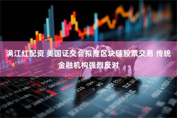 满江红配资 美国证交会拟推区块链股票交易 传统金融机构强烈反对