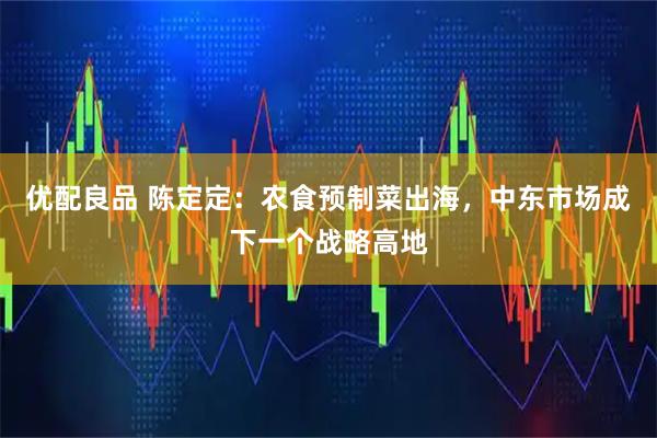优配良品 陈定定：农食预制菜出海，中东市场成下一个战略高地