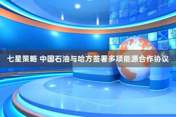 七星策略 中国石油与哈方签署多项能源合作协议