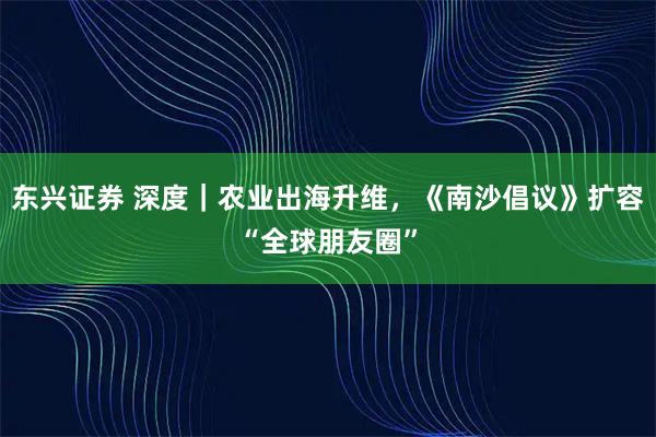 东兴证券 深度｜农业出海升维，《南沙倡议》扩容“全球朋友圈”