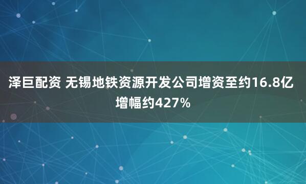 泽巨配资 无锡地铁资源开发公司增资至约16.8亿 增幅约427%