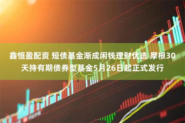 鑫恒盈配资 短债基金渐成闲钱理财优选 摩根30天持有期债券型基金5月26日起正式发行