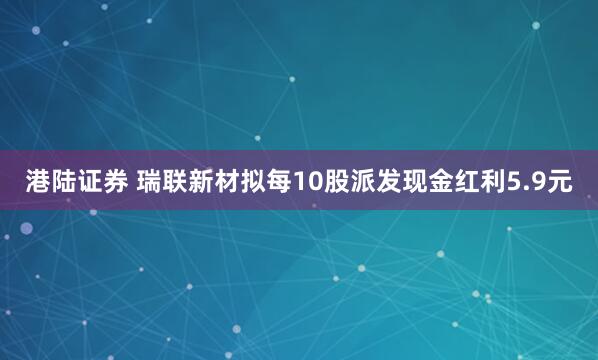 港陆证券 瑞联新材拟每10股派发现金红利5.9元