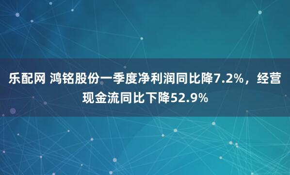 乐配网 鸿铭股份一季度净利润同比降7.2%，经营现金流同比下降52.9%