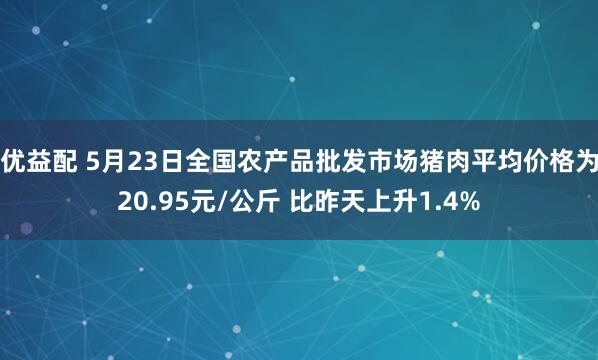 优益配 5月23日全国农产品批发市场猪肉平均价格为20.95元/公斤 比昨天上升1.4%