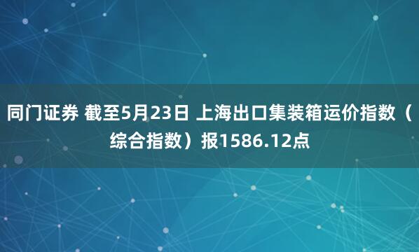 同门证券 截至5月23日 上海出口集装箱运价指数（综合指数）报1586.12点