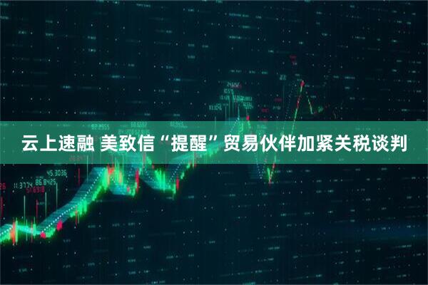 云上速融 美致信“提醒”贸易伙伴加紧关税谈判