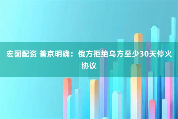 宏图配资 普京明确：俄方拒绝乌方至少30天停火协议