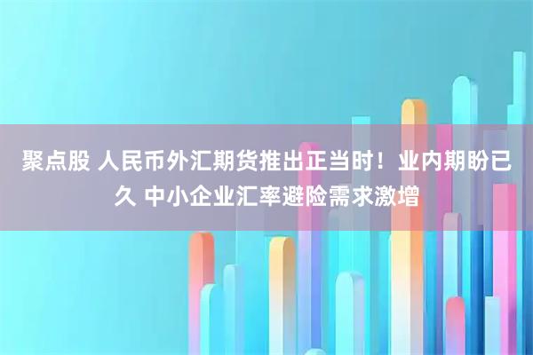 聚点股 人民币外汇期货推出正当时！业内期盼已久 中小企业汇率避险需求激增