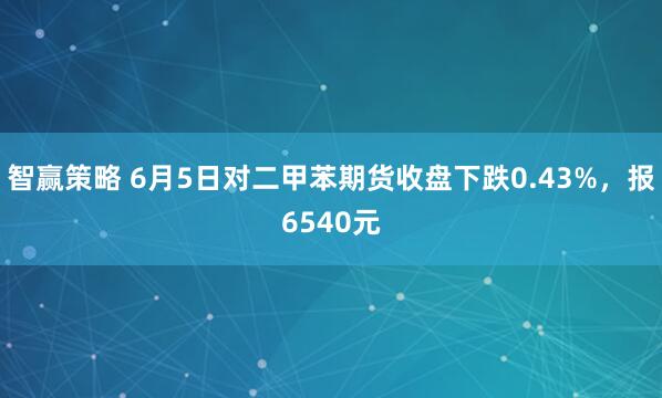 智赢策略 6月5日对二甲苯期货收盘下跌0.43%,报6540元