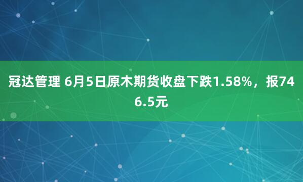 冠达管理 6月5日原木期货收盘下跌1.58%，报746.5元