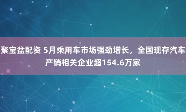 聚宝盆配资 5月乘用车市场强劲增长，全国现存汽车产销相关企业超154.6万家