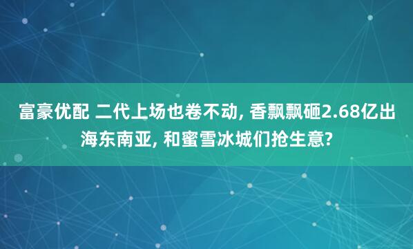 富豪优配 二代上场也卷不动, 香飘飘砸2.68亿出海东南亚, 和蜜雪冰城们抢生意?