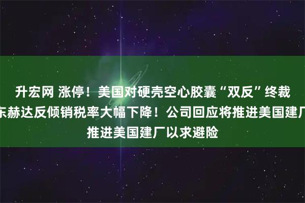 升宏网 涨停!美国对硬壳空心胶囊“双反”终裁落地:山东赫达反倾销税率大幅下降!公司回应将推进美国建厂以求避险