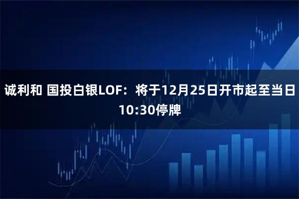 诚利和 国投白银LOF：将于12月25日开市起至当日10:30停牌