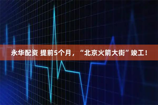 永华配资 提前5个月，“北京火箭大街”竣工！