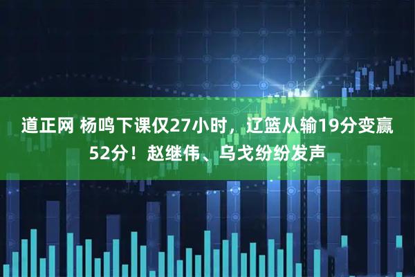 道正网 杨鸣下课仅27小时，辽篮从输19分变赢52分！赵继伟、乌戈纷纷发声