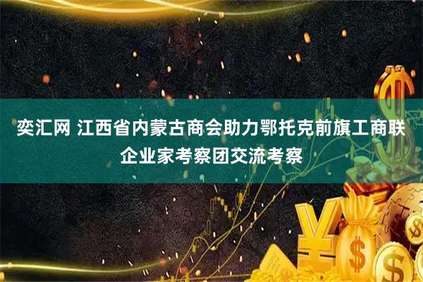 奕汇网 江西省内蒙古商会助力鄂托克前旗工商联企业家考察团交流考察