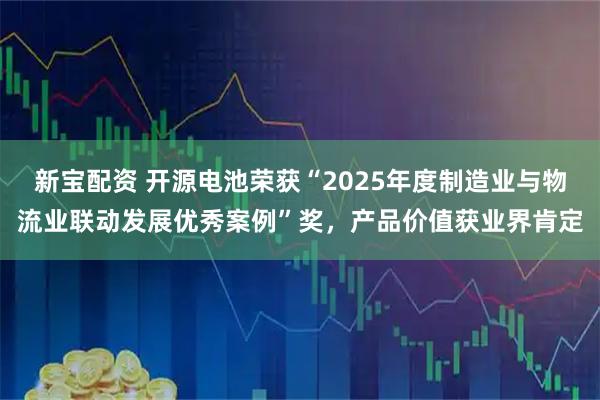 新宝配资 开源电池荣获“2025年度制造业与物流业联动发展优秀案例”奖，产品价值获业界肯定