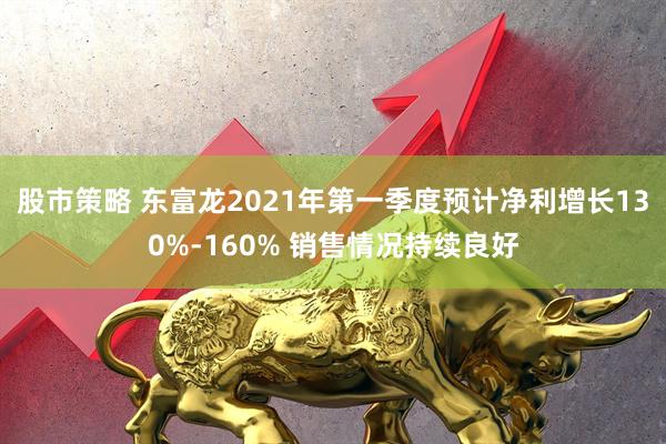 股市策略 东富龙2021年第一季度预计净利增长130%-160% 销售情况持续良好