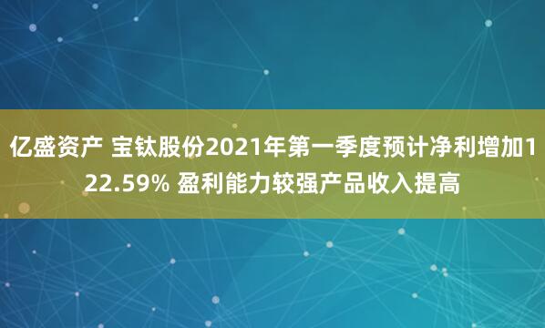 亿盛资产 宝钛股份2021年第一季度预计净利增加122.59% 盈利能力较强产品收入提高