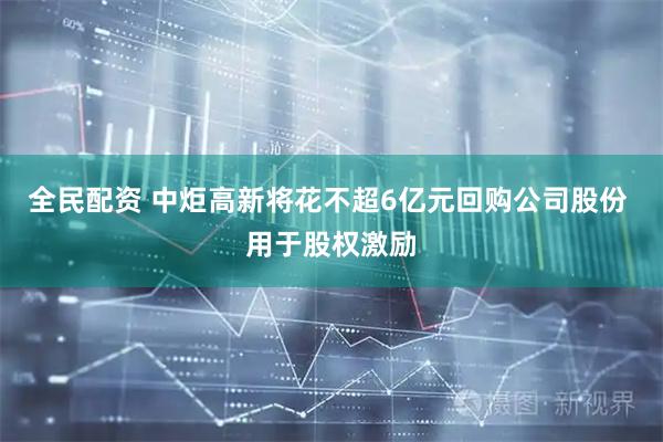全民配资 中炬高新将花不超6亿元回购公司股份 用于股权激励